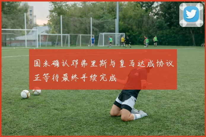 国米确认邓弗里斯与皇马达成协议正等待最终手续完成