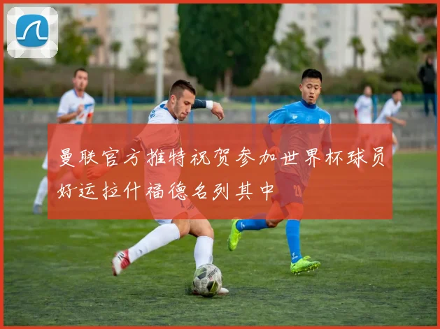 曼联官方推特祝贺参加世界杯球员好运拉什福德名列其中