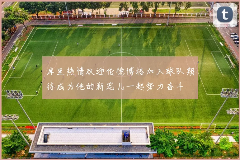 库里热情欢迎伦德博格加入球队期待成为他的新宠儿一起努力奋斗