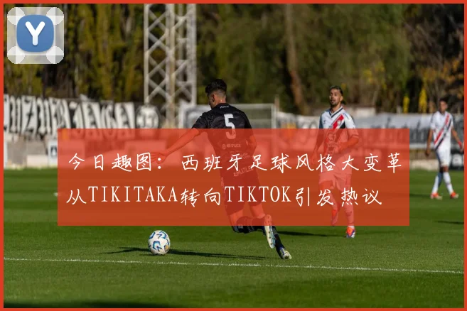 今日趣图：西班牙足球风格大变革从TIKITAKA转向TIKTOK引发热议