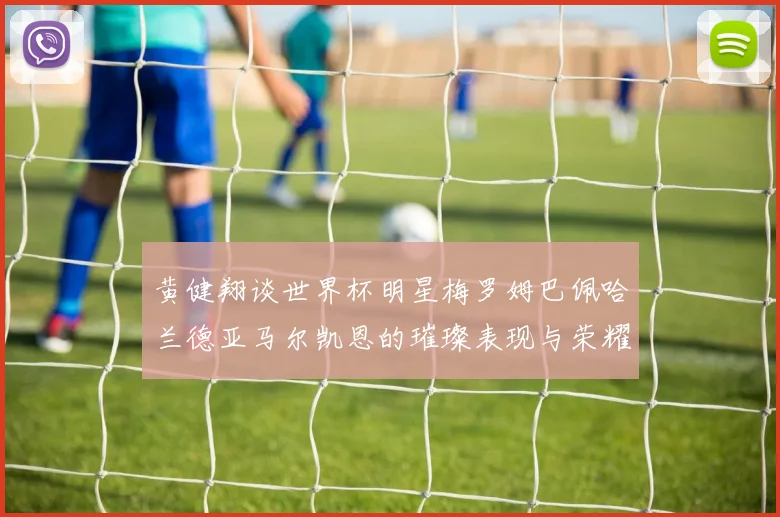 黄健翔谈世界杯明星梅罗姆巴佩哈兰德亚马尔凯恩的璀璨表现与荣耀时刻