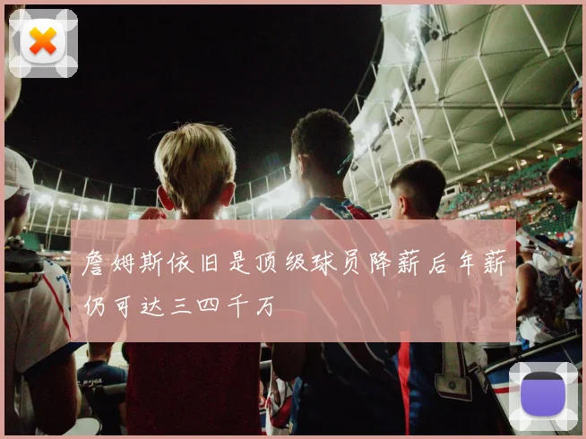 詹姆斯依旧是顶级球员降薪后年薪仍可达三四千万