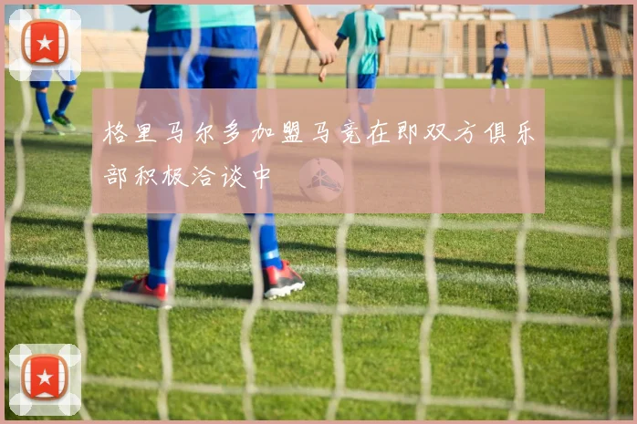 格里马尔多加盟马竞在即双方俱乐部积极洽谈中