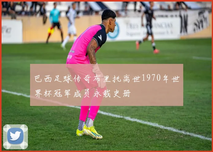 巴西足球传奇布里托离世1970年世界杯冠军成员永载史册