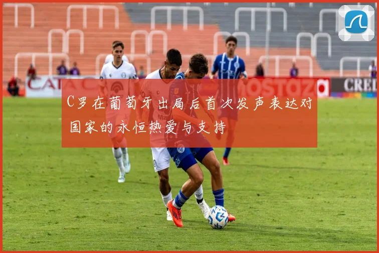 C罗在葡萄牙出局后首次发声表达对国家的永恒热爱与支持