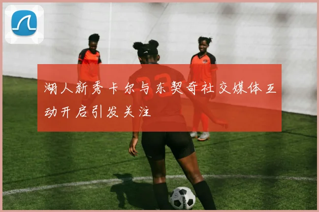 湖人新秀卡尔与东契奇社交媒体互动开启引发关注