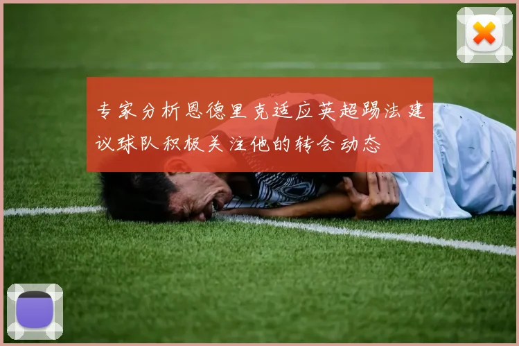 专家分析恩德里克适应英超踢法建议球队积极关注他的转会动态