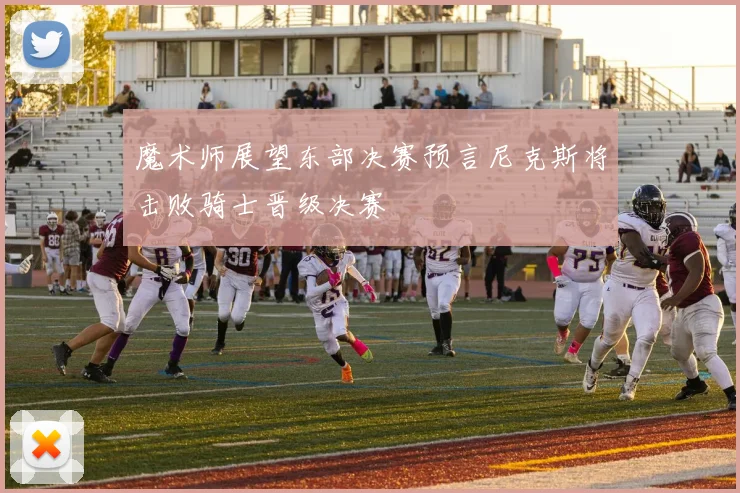 魔术师展望东部决赛预言尼克斯将击败骑士晋级决赛