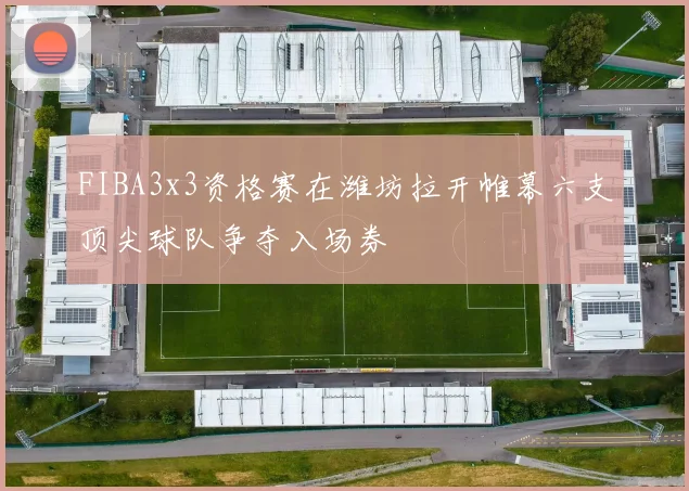 FIBA3x3资格赛在潍坊拉开帷幕六支顶尖球队争夺入场券
