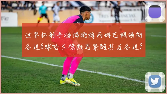 世界杯射手榜揭晓梅西姆巴佩领衔各进6球哈兰德凯恩紧随其后各进5球