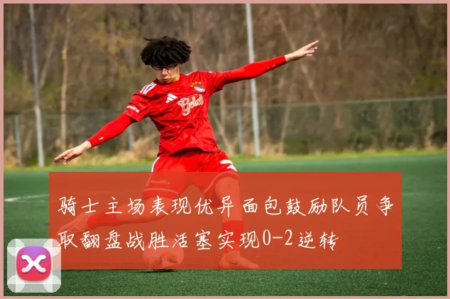 骑士主场表现优异面包鼓励队员争取翻盘战胜活塞实现0-2逆转
