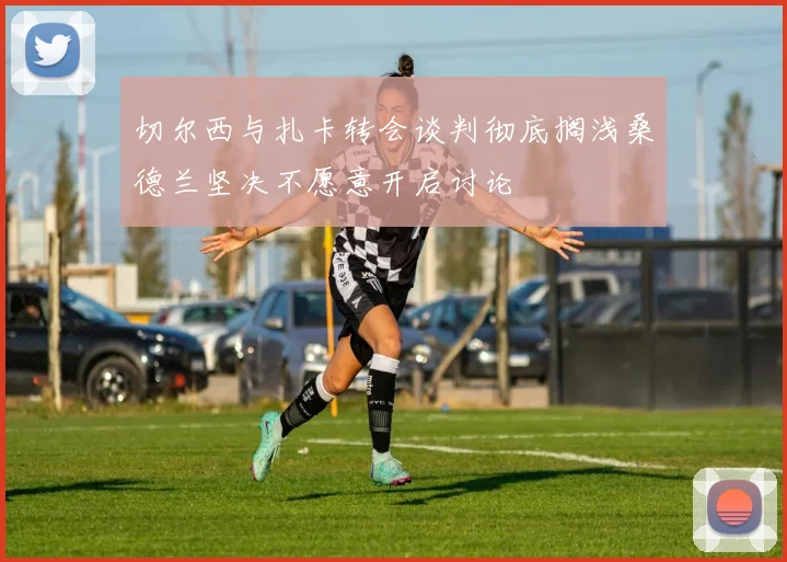 切尔西与扎卡转会谈判彻底搁浅桑德兰坚决不愿意开启讨论