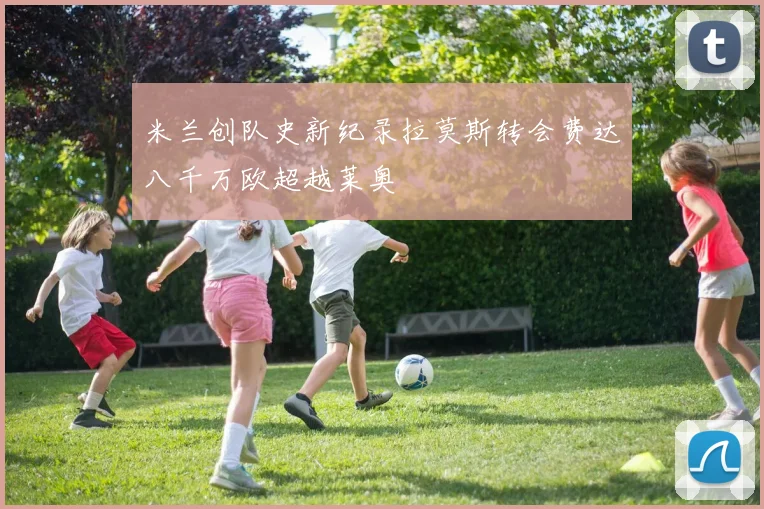米兰创队史新纪录拉莫斯转会费达八千万欧超越莱奥