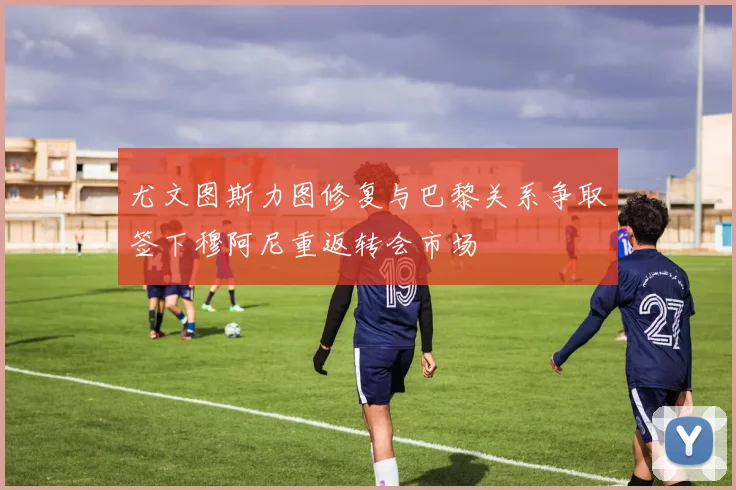 尤文图斯力图修复与巴黎关系争取签下穆阿尼重返转会市场