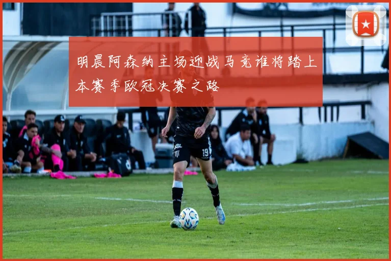 明晨阿森纳主场迎战马竞谁将踏上本赛季欧冠决赛之路