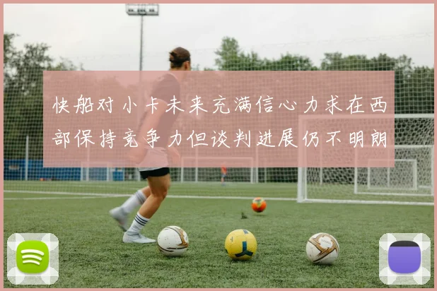 快船对小卡未来充满信心力求在西部保持竞争力但谈判进展仍不明朗