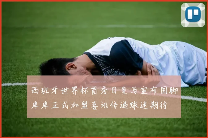 西班牙世界杯首秀日皇马宣布国脚库库正式加盟喜讯传递球迷期待