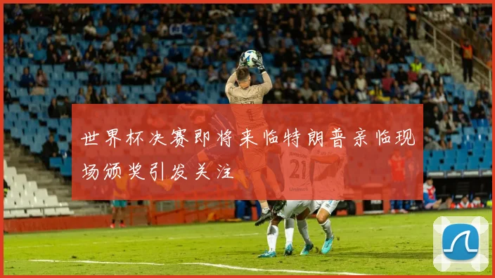 世界杯决赛即将来临特朗普亲临现场颁奖引发关注